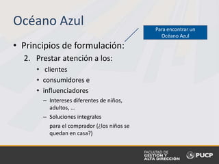 • Principios de formulación:
2. Prestar atención a los:
• clientes
• consumidores e
• influenciadores
– Intereses diferentes de niños,
adultos, …
– Soluciones integrales
para el comprador (¿los niños se
quedan en casa?)
Océano Azul Para encontrar un
Océano Azul
 