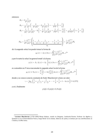 24
entonces
As´ı la segunda soluci´on puede tomar la forma de
y por lo tanto la soluci´on general tendr´a la forma
es costumbre en F´ısica reacomodar la segunda soluci´on de la forma
donde γ se conocecomola constante de Euler-Mascheroni7 y tiene un valor
y as´ı, finalmente
y (x) = C1 J0 (x) + C2 Y0 (x)
7 Lorenzo Mascheroni (1750-1800) Monje Italiano, nacido en Bergamo, Lombardo-Veneto. Profesor de Algebra y
Geometr´ıa en la Universidad de Pavia y luego Rector de la misma. Adem´as de poeta, se destaco por sus contribuciones al
C´alculo y a la Mec´anica.
 