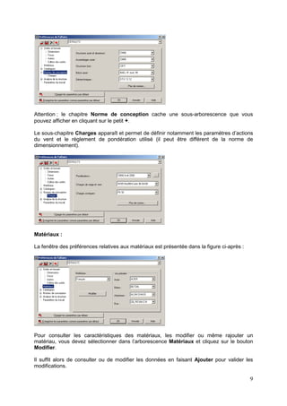 9
Attention : le chapitre Norme de conception cache une sous-arborescence que vous
pouvez afficher en cliquant sur le petit +.
Le sous-chapitre Charges apparaît et permet de définir notamment les paramètres d’actions
du vent et le règlement de pondération utilisé (il peut être différent de la norme de
dimensionnement).
Matériaux :
La fenêtre des préférences relatives aux matériaux est présentée dans la figure ci-après :
Pour consulter les caractéristiques des matériaux, les modifier ou même rajouter un
matériau, vous devez sélectionner dans l’arborescence Matériaux et cliquez sur le bouton
Modifier.
Il suffit alors de consulter ou de modifier les données en faisant Ajouter pour valider les
modifications.
 
