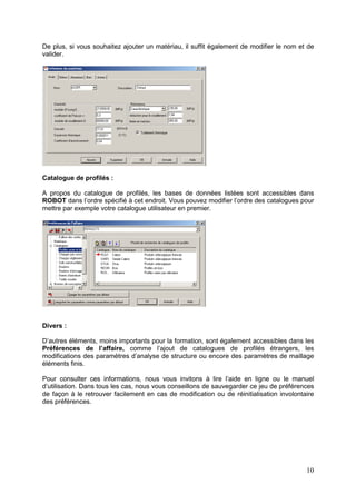 10
De plus, si vous souhaitez ajouter un matériau, il suffit également de modifier le nom et de
valider.
Catalogue de profilés :
A propos du catalogue de profilés, les bases de données listées sont accessibles dans
ROBOT dans l’ordre spécifié à cet endroit. Vous pouvez modifier l’ordre des catalogues pour
mettre par exemple votre catalogue utilisateur en premier.
Divers :
D’autres éléments, moins importants pour la formation, sont également accessibles dans les
Préférences de l’affaire, comme l’ajout de catalogues de profilés étrangers, les
modifications des paramètres d’analyse de structure ou encore des paramètres de maillage
éléments finis.
Pour consulter ces informations, nous vous invitons à lire l’aide en ligne ou le manuel
d’utilisation. Dans tous les cas, nous vous conseillons de sauvegarder ce jeu de préférences
de façon à le retrouver facilement en cas de modification ou de réinitialisation involontaire
des préférences.
 