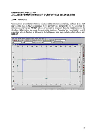 12
EXEMPLE D’APPLICATION :
ANALYSE ET DIMENSIONNEMENT D’UN PORTIQUE SELON LE CM66
AVANT PROPOS :
Ce document présente la définition, l’analyse et le dimensionnement du portique à une nef
représentée dans la figure ci-dessous. Il doit permettre de comprendre les mécanismes de
dimensionnement avec ROBOT et non d’assister le projeteur dans la modélisation de la
structure. Néanmoins, au cours des exemples, quelques "astuces" de modélisation seront
exposées afin de faciliter la démarche de l’utilisateur face aux multiples choix offerts par
ROBOT.
 