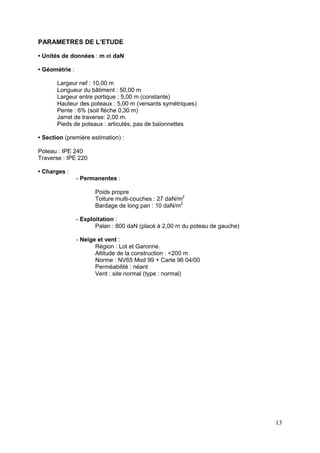 13
PARAMETRES DE L’ETUDE
• Unités de données : m et daN
• Géométrie :
Largeur nef : 10,00 m
Longueur du bâtiment : 50,00 m
Largeur entre portique : 5,00 m (constante)
Hauteur des poteaux : 5,00 m (versants symétriques)
Pente : 6% (soit flèche 0,30 m)
Jarret de traverse: 2,00 m.
Pieds de poteaux : articulés, pas de baïonnettes
• Section (première estimation) :
Poteau : IPE 240
Traverse : IPE 220
• Charges :
- Permanentes :
Poids propre
Toiture multi-couches : 27 daN/m2
Bardage de long pan : 10 daN/m2
- Exploitation :
Palan : 800 daN (placé à 2,00 m du poteau de gauche)
- Neige et vent :
Région : Lot et Garonne.
Altitude de la construction : <200 m
Norme : NV65 Mod 99 + Carte 96 04/00
Perméabilité : néant
Vent : site normal (type : normal)
 