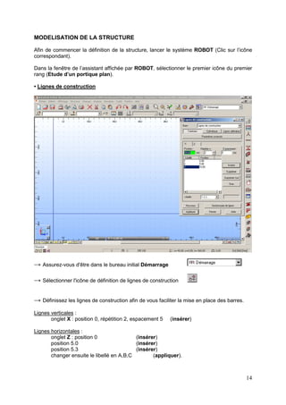 14
MODELISATION DE LA STRUCTURE
Afin de commencer la définition de la structure, lancer le système ROBOT (Clic sur l’icône
correspondant).
Dans la fenêtre de l’assistant affichée par ROBOT, sélectionner le premier icône du premier
rang (Etude d’un portique plan).
• Lignes de construction
→ Assurez-vous d'être dans le bureau initial Démarrage
→ Sélectionner l'icône de définition de lignes de construction
→ Définissez les lignes de construction afin de vous faciliter la mise en place des barres.
Lignes verticales :
onglet X : position 0, répétition 2, espacement 5 (insérer)
Lignes horizontales :
onglet Z : position 0 (insérer)
position 5.0 (insérer)
position 5.3 (insérer)
changer ensuite le libellé en A,B,C (appliquer).
 