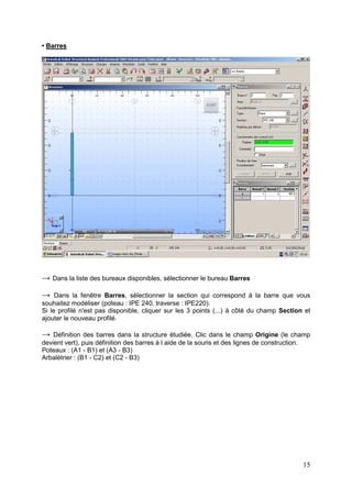 15
• Barres
→ Dans la liste des bureaux disponibles, sélectionner le bureau Barres
→ Dans la fenêtre Barres, sélectionner la section qui correspond à la barre que vous
souhaitez modéliser (poteau : IPE 240, traverse : IPE220).
Si le profilé n'est pas disponible, cliquer sur les 3 points (...) à côté du champ Section et
ajouter le nouveau profilé.
→ Définition des barres dans la structure étudiée. Clic dans le champ Origine (le champ
devient vert), puis définition des barres à l aide de la souris et des lignes de construction.
Poteaux : (A1 - B1) et (A3 - B3)
Arbalétrier : (B1 - C2) et (C2 - B3)
 