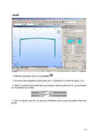 16
• Jarrets
→ Définition des jarrets: Clic sur l’icône jarret
→ Ouverture des propriétés du jarret Jarret_01x1 : DoubleClic sur l’icône de Jarret_0.1x1
→ Définir un jarret de type profilé avec une longueur réelle du jarret de 2 m, et une hauteur
de 1H (Attention aux unités).
→ Clic sur Ajouter, puis Clic sur les deux arbalétriers dans la zone de position finale des
jarrets.
 