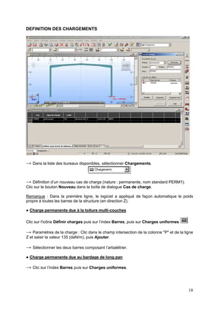 18
DEFINITION DES CHARGEMENTS
→ Dans la liste des bureaux disponibles, sélectionner Chargements.
→ Définition d’un nouveau cas de charge (nature : permanente, nom standard PERM1).
Clic sur le bouton Nouveau dans la boîte de dialogue Cas de charge.
Remarque : Dans la première ligne, le logiciel a appliqué de façon automatique le poids
propre à toutes les barres de la structure (en direction Z).
● Charge permanente due à la toiture multi-couches
Clic sur l'icône Définir charges puis sur l’index Barres, puis sur Charges uniformes
→ Paramètres de la charge : Clic dans le champ intersection de la colonne "P" et de la ligne
Z et saisir la valeur 135 (daN/m), puis Ajouter.
→ Sélectionner les deux barres composant l’arbalétrier.
● Charge permanente due au bardage de long pan
→ Clic sur l’index Barres puis sur Charges uniformes.
 