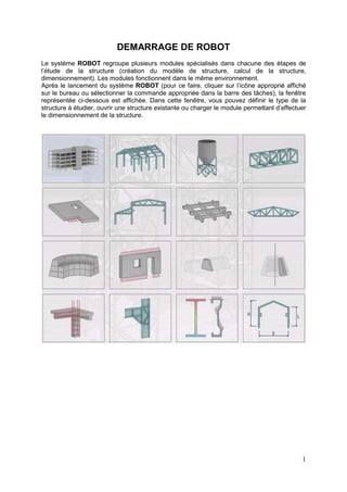 1
DEMARRAGE DE ROBOT
Le système ROBOT regroupe plusieurs modules spécialisés dans chacune des étapes de
l’étude de la structure (création du modèle de structure, calcul de la structure,
dimensionnement). Les modules fonctionnent dans le même environnement.
Après le lancement du système ROBOT (pour ce faire, cliquer sur l’icône approprié affiché
sur le bureau ou sélectionner la commande appropriée dans la barre des tâches), la fenêtre
représentée ci-dessous est affichée. Dans cette fenêtre, vous pouvez définir le type de la
structure à étudier, ouvrir une structure existante ou charger le module permettant d’effectuer
le dimensionnement de la structure.
 