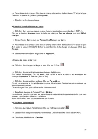19
→ Paramètres de la charge : Clic dans le champ intersection de la colonne "P" et de la ligne
Z et saisir la valeur 50 (daN/m), puis Ajouter.
→ Sélectionner les deux poteaux.
● Charge d’exploitation due au palan
→ Définition d’un nouveau cas de charge (nature : exploitation, nom standard : EXPL1).
Clic sur le bouton Nouveau dans la boîte de dialogue Cas de charge puis sur Définir
charges.
→ Clic sur l’index Barres puis sur Force et/ou Moment sur barre.
→ Paramètres de la charge : Clic dans le champ intersection de la colonne "F" et de la ligne
Z et saisir la valeur 800 (daN). Définir la coordonnée de la charge en absolue (2m), puis
Ajouter.
→ Sélectionner l’arbalétrier de gauche et Appliquer.
● Charge de neige et de vent
→ Définition des charges de Neige et vent. Clic sur l'icône :
→ Définition des caractéristiques géométriques du bâtiment.
Pour définir l’enveloppe, Clic sur Auto, puis cocher « sans acrotère » et renseigner les
champs Profondeur et Entraxe (50m et 5m).
→ Définition des paramètres globaux. Clic sur Paramètres.
Choisir par exemple le Lot et Garonne comme département. Toutes les autres valeurs par
défaut restent correctes.
Clic sur l’onglet Vent, puis définir le site comme normal.
→ Calcul des charges de Neige et Vent : Générer.
Les notes de calcul concernant les paramètres de neige et vent apparaissent afin que vous
puissiez contrôler les différents coefficients.
Après vérification, vous pouvez refermer ces fichiers.
● Calcul des pondérations
→ Activation du module Pondération : Clic sur l’icône pondération
→ Désactivation des pondérations accidentelles. Clic sur la coche située devant ACC.
→ Calcul des pondérations : Calculer.
 
