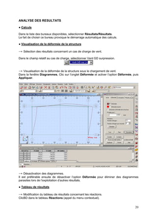 20
ANALYSE DES RESULTATS
● Calculs
Dans la liste des bureaux disponibles, sélectionner Résultats/Résultats.
Le fait de choisir ce bureau provoque le démarrage automatique des calculs.
● Visualisation de la déformée de la structure
→ Sélection des résultats concernant un cas de charge de vent.
Dans le champ relatif au cas de charge, sélectionner Vent GD surpression.
→ Visualisation de la déformée de la structure sous le chargement de vent.
Dans la fenêtre Diagrammes, Clic sur l’onglet Déformée et activer l’option Déformée, puis
Appliquer.
→ Désactivation des diagrammes.
Il est préférable ensuite de désactiver l’option Déformée pour éliminer des diagrammes
parasites lors de l’exploitation d’autres résultats.
● Tableau de résultats
→ Modification du tableau de résultats concernant les réactions.
ClicBD dans le tableau Réactions (appel du menu contextuel).
 