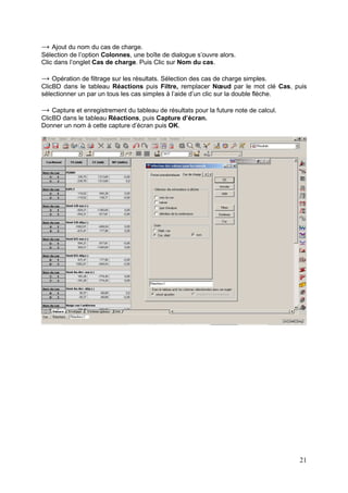 21
→ Ajout du nom du cas de charge.
Sélection de l’option Colonnes, une boîte de dialogue s’ouvre alors.
Clic dans l’onglet Cas de charge. Puis Clic sur Nom du cas.
→ Opération de filtrage sur les résultats. Sélection des cas de charge simples.
ClicBD dans le tableau Réactions puis Filtre, remplacer Nœud par le mot clé Cas, puis
sélectionner un par un tous les cas simples à l’aide d’un clic sur la double flèche.
→ Capture et enregistrement du tableau de résultats pour la future note de calcul.
ClicBD dans le tableau Réactions, puis Capture d’écran.
Donner un nom à cette capture d’écran puis OK.
 