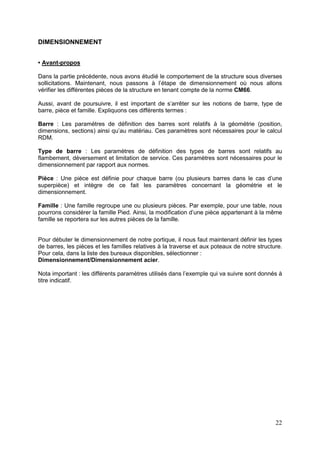 22
DIMENSIONNEMENT
• Avant-propos
Dans la partie précédente, nous avons étudié le comportement de la structure sous diverses
sollicitations. Maintenant, nous passons à l’étape de dimensionnement où nous allons
vérifier les différentes pièces de la structure en tenant compte de la norme CM66.
Aussi, avant de poursuivre, il est important de s’arrêter sur les notions de barre, type de
barre, pièce et famille. Expliquons ces différents termes :
Barre : Les paramètres de définition des barres sont relatifs à la géométrie (position,
dimensions, sections) ainsi qu’au matériau. Ces paramètres sont nécessaires pour le calcul
RDM.
Type de barre : Les paramètres de définition des types de barres sont relatifs au
flambement, déversement et limitation de service. Ces paramètres sont nécessaires pour le
dimensionnement par rapport aux normes.
Pièce : Une pièce est définie pour chaque barre (ou plusieurs barres dans le cas d’une
superpièce) et intègre de ce fait les paramètres concernant la géométrie et le
dimensionnement.
Famille : Une famille regroupe une ou plusieurs pièces. Par exemple, pour une table, nous
pourrons considérer la famille Pied. Ainsi, la modification d’une pièce appartenant à la même
famille se reportera sur les autres pièces de la famille.
Pour débuter le dimensionnement de notre portique, il nous faut maintenant définir les types
de barres, les pièces et les familles relatives à la traverse et aux poteaux de notre structure.
Pour cela, dans la liste des bureaux disponibles, sélectionner :
Dimensionnement/Dimensionnement acier.
Nota important : les différents paramètres utilisés dans l’exemple qui va suivre sont donnés à
titre indicatif.
 