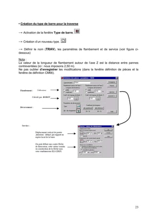23
• Création du type de barre pour la traverse
→ Activation de la fenêtre Type de barre.
→ Création d’un nouveau type.
→ Définir le nom (TRAV), les paramètres de flambement et de service (voir figure ci-
dessous)
Nota :
La valeur de la longueur de flambement autour de l’axe Z est la distance entre pannes
contreventées (ici : nous imposons 2,50 m).
Ne pas oublier d’enregistrer les modifications (dans la fenêtre définition de pièces et la
fenêtre de définition CM66).
 