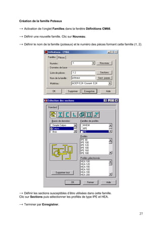27
Création de la famille Poteaux
→ Activation de l’onglet Familles dans la fenêtre Définitions CM66.
→ Définir une nouvelle famille. Clic sur Nouveau.
→ Définir le nom de la famille (poteaux) et le numéro des pièces formant cette famille (1, 2).
→ Définir les sections susceptibles d’être utilisées dans cette famille.
Clic sur Sections puis sélectionner les profilés de type IPE et HEA.
→ Terminer par Enregistrer.
 