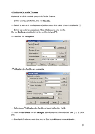 28
• Création de la famille Traverse
Opérer de la même manière que pour la famille Poteaux.
→ Définir une nouvelle famille. Clic sur Nouveau.
→ Définir le nom de la famille (traverse) et le numéro de la pièce formant cette famille (5).
→ Définir les sections susceptibles d’être utilisées dans cette famille.
Clic sur Sections puis sélectionner les profilés de type IPE.
→ Terminer par Enregistrer.
• Vérification des familles en contrainte
→ Sélectionner Vérification des familles et saisir les familles 1 et 2.
→ Dans Sélectionner cas de charges, sélectionner les combinaisons EFF (12) et DEP
(15).
→ Pour la vérification en contrainte, cocher Etat limite Ultime et lancer Calculer.
 