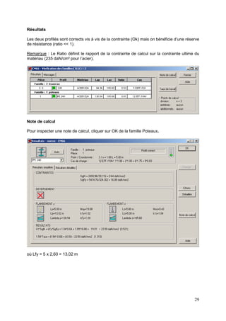 29
Résultats
Les deux profilés sont corrects vis à vis de la contrainte (Ok) mais on bénéficie d’une réserve
de résistance (ratio << 1).
Remarque : Le Ratio définit le rapport de la contrainte de calcul sur la contrainte ultime du
matériau (235 daN/cm² pour l’acier).
Note de calcul
Pour inspecter une note de calcul, cliquer sur OK de la famille Poteaux.
où Lfy = 5 x 2,60 = 13,02 m
 