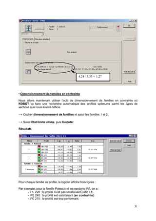 31
• Dimensionnement de familles en contrainte
Nous allons maintenant utiliser l’outil de dimensionnement de familles en contrainte où
ROBOT va faire une recherche automatique des profilés optimums parmi les types de
sections que nous avions définis.
→ Cocher dimensionnement de familles et saisir les familles 1 et 2.
→ Saisir Etat limite ultime, puis Calculer.
Résultats
Pour chaque famille de profilé, le logiciel affiche trois lignes :
Par exemple, pour la famille Poteaux et les sections IPE, on a :
- IPE 220 : le profilé n’est pas satisfaisant (ratio >1).
- IPE 240 : le profilé est satisfaisant (en contrainte).
- IPE 270 : le profilé est trop performant.
 