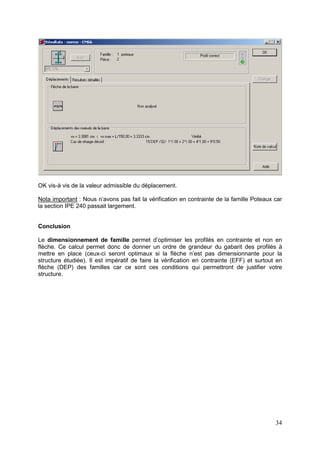 34
OK vis-à vis de la valeur admissible du déplacement.
Nota important : Nous n’avons pas fait la vérification en contrainte de la famille Poteaux car
la section IPE 240 passait largement.
Conclusion
Le dimensionnement de famille permet d’optimiser les profilés en contrainte et non en
flèche. Ce calcul permet donc de donner un ordre de grandeur du gabarit des profilés à
mettre en place (ceux-ci seront optimaux si la flèche n’est pas dimensionnante pour la
structure étudiée). Il est impératif de faire la vérification en contrainte (EFF) et surtout en
flèche (DEP) des familles car ce sont ces conditions qui permettront de justifier votre
structure.
 
