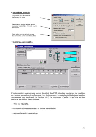 36
• Paramètres avancés
• Sections paramétrables
L’option section paramétrable permet de définir des PRS à inerties constantes ou variables
en hauteur que cela soit en forme de I ou de tube carré. Le calcul est effectué par boucles
successives par incrément de hauteur (dH), le processus s’arrête lorsqu’une section
respecte les critères de contraintes.
→ Clic sur Nouvelle.
→ Saisir les données relatives à la section transversale.
→ Ajouter la section paramétrée.
 