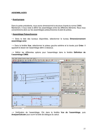 37
ASSEMBLAGES
• Avant-propos
Dans la partie précédente, nous avons dimensionné la structure d’après la norme CM66.
Maintenant, il nous reste à définir les assemblages entre les différents éléments. Nous nous
concentrerons alors sur les assemblages poteau/traverse et pied de poteau.
• Assemblage Poteau/traverse
→ Dans la liste des bureaux disponibles, sélectionner le bureau Dimensionnement
assemblage acier.
→ Dans la fenêtre Vue, sélectionner le poteau gauche extrême et la travée puis Créer. Il
apparaît le dessin de l’assemblage défini ci-dessous.
→ Définir les différentes options pour l’assemblage dans la fenêtre Définition de
l’assemblage CM66.
→ Vérification de l’assemblage. Clic dans la fenêtre Vue de l’assemblage, puis
Analyse/Calculer pour ouvrir la boite de dialogue du calcul.
 
