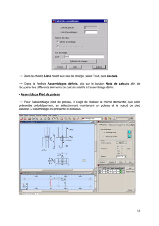 38
→ Dans le champ Liste relatif aux cas de charge, saisir Tout, puis Calculs.
→ Dans la fenêtre Assemblages définis, clic sur le bouton Note de calculs afin de
récupérer les différents éléments de calculs relatifs à l’assemblage défini.
• Assemblage Pied de poteau
→ Pour l’assemblage pied de poteau, il s’agit de réaliser la même démarche que celle
présentée précédemment, en sélectionnant maintenant un poteau et le noeud de pied
associé. L’assemblage est présenté ci-dessous.
 