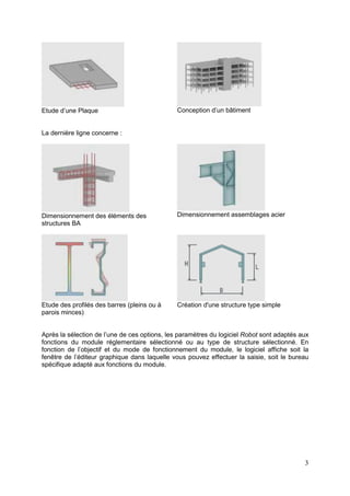 3
Etude d’une Plaque Conception d’un bâtiment
La dernière ligne concerne :
Dimensionnement des éléments des
structures BA
Dimensionnement assemblages acier
Etude des profilés des barres (pleins ou à
parois minces)
Création d'une structure type simple
Après la sélection de l’une de ces options, les paramètres du logiciel Robot sont adaptés aux
fonctions du module réglementaire sélectionné ou au type de structure sélectionné. En
fonction de l’objectif et du mode de fonctionnement du module, le logiciel affiche soit la
fenêtre de l’éditeur graphique dans laquelle vous pouvez effectuer la saisie, soit le bureau
spécifique adapté aux fonctions du module.
 