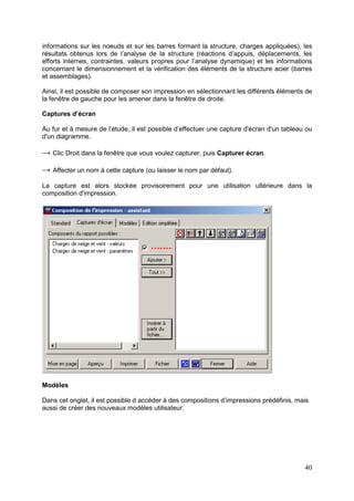 40
informations sur les noeuds et sur les barres formant la structure, charges appliquées), les
résultats obtenus lors de l’analyse de la structure (réactions d’appuis, déplacements, les
efforts internes, contraintes, valeurs propres pour l’analyse dynamique) et les informations
concernant le dimensionnement et la vérification des éléments de la structure acier (barres
et assemblages).
Ainsi, il est possible de composer son impression en sélectionnant les différents éléments de
la fenêtre de gauche pour les amener dans la fenêtre de droite.
Captures d’écran
Au fur et à mesure de l’étude, il est possible d’effectuer une capture d'écran d'un tableau ou
d'un diagramme.
→ Clic Droit dans la fenêtre que vous voulez capturer, puis Capturer écran.
→ Affecter un nom à cette capture (ou laisser le nom par défaut).
La capture est alors stockée provisoirement pour une utilisation ultérieure dans la
composition d'impression.
Modèles
Dans cet onglet, il est possible d accéder à des compositions d’impressions prédéfinis, mais
aussi de créer des nouveaux modèles utilisateur.
 