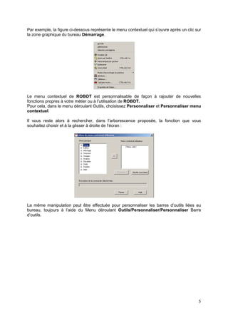 5
Par exemple, la figure ci-dessous représente le menu contextuel qui s’ouvre après un clic sur
la zone graphique du bureau Démarrage.
Le menu contextuel de ROBOT est personnalisable de façon à rajouter de nouvelles
fonctions propres à votre métier ou à l’utilisation de ROBOT.
Pour cela, dans le menu déroulant Outils, choisissez Personnaliser et Personnaliser menu
contextuel.
Il vous reste alors à rechercher, dans l’arborescence proposée, la fonction que vous
souhaitez choisir et à la glisser à droite de l’écran :
La même manipulation peut être effectuée pour personnaliser les barres d’outils liées au
bureau, toujours à l’aide du Menu déroulant Outils/Personnaliser/Personnaliser Barre
d’outils.
 