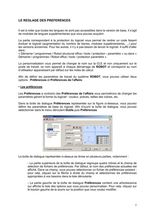 7
LE REGLAGE DES PREFERENCES
Il est à noter que toutes les langues ne sont pas accessibles dans la version de base, il s’agit
de modules de langues supplémentaires que vous pouvez acquérir.
La partie correspondant à la protection du logiciel vous permet de rentrer un code faisant
évoluer le logiciel (augmentation du nombre de barres, modules supplémentaires, ...) pour
les versions anciennes. Pour les autres, il n’y a pas besoin de lancer le logiciel. Il suffit d’aller
dans :
« Démarrer / programmes / Robot structural office / tools / protection - paramètre » ou dans «
Démarrer / programmes / Robot office / tools / protection paramètre »
La personnalisation vous permet de changer le nom sur la CLE et non uniquement sur le
poste de travail, ce nom apparaît à chaque démarrage de ROBOT et correspond au nom
d’utilisateur apparaissant par défaut sur les notes de calcul.
Afin de définir les paramètres de travail du système ROBOT, vous pouvez utiliser deux
options : Préférences et Préférences de l’affaire.
• Les préférences
Les Préférences a contrario des Préférences de l’affaire vous permettrons de changer les
paramètres gérant la forme du logiciel : couleur, polices, tailles des icônes, etc.
Dans la boîte de dialogue Préférences représentée sur la figure ci-dessous, vous pouvez
définir les paramètres de base du logiciel. Afin d’ouvrir la boîte de dialogue, vous pouvez
sélectionner dans le menu déroulant Outils puis Préférences.
La boîte de dialogue représentée ci-dessus se divise en plusieurs parties, notamment :
- La partie supérieure de la boîte de dialogue regroupe quatre icônes et le champ de
sélection de fichiers de préférences. Par défaut, le nom des préférences actuelles est
affiché. Dans ce champ, vous pouvez sélectionner un fichier de préférences existant ;
pour cela, cliquez sur la flèche à droite du champ et sélectionnez les préférences
appropriées à vos besoins dans la liste déroulante.
- La partie gauche de la boîte de dialogue Préférences contient une arborescence
qui affiche la liste des options que vous pouvez personnaliser. Pour cela, cliquez sur
le bouton gauche de la souris sur la position que vous voulez modifier.
 