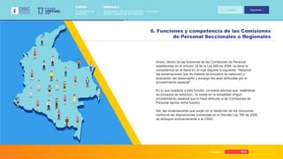 Progreso 45%
Ahora, dentro de las funciones de las Comisiones de Personal
establecidas en el artículo 16 de la Ley 909 de 2004, se tiene la
competencia en el literal b), el cual dispone lo siguiente: “Resolver
las reclamaciones que en materia de procesos de selección y
evaluación del desempeño y encargo les sean atribuidas por el
procedimiento especial”.
En lo que respecta a esta función, conviene precisar que, tratándose
de procesos de selección, no existe en la actualidad ningún
procedimiento especial que le haya atribuido a las Comisiones de
Personal ejercer dicha función.
Así, las reclamaciones que surjan en el desarrollo de los concursos,
conforme las disposiciones contenidas en el Decreto Ley 760 de 2005,
se atribuyen exclusivamente a la CNSC.
6. Funciones y competencia de las Comisiones
de Personal Seccionales o Regionales
VIRTUAL
Escuela
CNSC
MÓDULO 2:
Reglamento de funcionamiento y funciones
de las Comisiones de Personal
CURSO:
Comisiones de
Personal
Anterior Siguiente
 