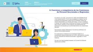 Progreso 45%
En relación con la EDL, el Acuerdo No. CNSC-20181000006176 del
10 de octubre de 2018, “Por el cual se establece el Sistema Tipo de
Evaluación del Desempeño Laboral de los Empleados Públicos de
Carrera Administrativa y en Periodo de Prueba”, o el que lo modifique
o derogue, fijó a cargo de las Comisiones de Personal, la competencia
para conocer y decidir en única instancia, las reclamaciones que
promuevan los evaluados por inconformidad frente a los compromisos
laborales.
Esta actuación deberá adelantarse en los términos definidos en el
artículo 3ro del referido acuerdo.
En consecuencia, al tratarse de una reclamación fijada en un
procedimiento especial relacionado con la EDL, esta puede ser resuelta
por las Comisiones de Personal seccionales o regionales, en única
instancia.
Por eso no se hace necesario trasladar a la Comisión de Personal
Nacional de la entidad.
6. Funciones y competencia de las Comisiones
de Personal Seccionales o Regionales
VIRTUAL
Escuela
CNSC
MÓDULO 2:
Reglamento de funcionamiento y funciones
de las Comisiones de Personal
CURSO:
Comisiones de
Personal
Anterior Siguiente
 