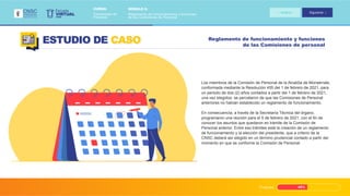 Progreso 45%
Reglamento de funcionamiento y funciones
de las Comisiones de personal
ESTUDIO DE CASO
Los miembros de la Comisión de Personal de la Alcaldía de Monserrate,
conformada mediante la Resolución 455 del 1 de febrero de 2021, para
un periodo de dos (2) años contados a partir del 1 de febrero de 2021,
una vez elegidos, se percataron de que las Comisiones de Personal
anteriores no habían establecido un reglamento de funcionamiento.
En consecuencia, a través de la Secretaría Técnica del órgano,
programaron una reunión para el 5 de febrero de 2021, con el fin de
conocer los asuntos que quedaron en trámite de la Comisión de
Personal anterior. Entre eso trámites está la creación de un reglamento
de funcionamiento y la elección del presidente, que a criterio de la
CNSC deberá ser elegido en un término prudencial contado a partir del
momento en que se conforme la Comisión de Personal.
VIRTUAL
Escuela
CNSC
MÓDULO 2:
Reglamento de funcionamiento y funciones
de las Comisiones de Personal
CURSO:
Comisiones de
Personal
Anterior Siguiente
 
