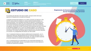 Progreso 45%
Reglamento de funcionamiento y funciones
de las Comisiones de personal
ESTUDIO DE CASO
En la sesión del miércoles 3 de marzo de 2021, se leyó el orden del día por
parte de la Presidente de la Comisión de Personal.
La Alcaldía de Monserrate adelantó con la CNSC el Proceso de Selección 1749
de 2018, para proveer los empleos en vacancia definitiva pertenecientes a su
planta de personal. Como resultado del proceso de selección, se publicaron los
actos administrativos por medio del cual se conformaron las listas de elegibles.
La Comisión de Personal de la Alcaldía de Monserrate, dentro de sus funciones
de vigilancia, solicitó ante la CNSC la exclusión de las personas que fueron incluidas
en las listas de elegibles, por no reunir los requisitos exigidos o con violación de
las leyes o reglamentos que regulan la carrera administrativa. Para las solicitudes
de exclusión, la Comisión de Personal siguió el trámite que se encuentra dispuesto
en el artículo 14 y subsiguientes del Decreto Ley 760 de 2005.
Una (1) reclamación laboral por derecho preferencial de incorporación, una (1)
reclamación laboral por desmejoramiento de las condiciones laborales y una (1)
reclamación por derecho preferencial de encargo, las cuales se debían presentar
en primera instancia a la Comisión de Personal de la alcaldía.
Una (1) reclamaciones por inconformidad con los compromisos laborales en la
Evaluación del Desempeño Laboral, la cual debía conocer en única instancia la
Comisión de Personal de la alcaldía.
VIRTUAL
Escuela
CNSC
MÓDULO 2:
Reglamento de funcionamiento y funciones
de las Comisiones de Personal
CURSO:
Comisiones de
Personal
Anterior Siguiente
 
