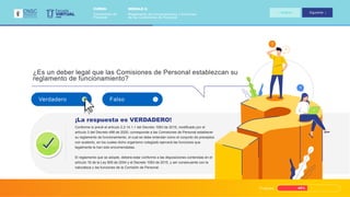 Progreso 45%
¿Es un deber legal que las Comisiones de Personal establezcan su
reglamento de funcionamiento?
Conforme lo prevé el artículo 2.2.14.1.1 del Decreto 1083 de 2015, modificado por el
artículo 3 del Decreto 498 de 2020, corresponde a las Comisiones de Personal establecer
su reglamento de funcionamiento, el cual se debe entender como el conjunto de preceptos
con sustento, en los cuales dicho organismo colegiado ejercerá las funciones que
legalmente le han sido encomendadas.
El reglamento que se adopte, deberá estar conforme a las disposiciones contenidas en el
artículo 16 de la Ley 909 de 2004 y el Decreto 1083 de 2015, y ser consecuente con la
naturaleza y las funciones de la Comisión de Personal.
¡La respuesta es VERDADERO!
Verdadero Falso
VIRTUAL
Escuela
CNSC
MÓDULO 2:
Reglamento de funcionamiento y funciones
de las Comisiones de Personal
CURSO:
Comisiones de
Personal
Anterior Siguiente
 