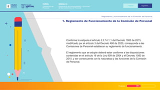 Progreso 45%
Reglamento y funcionamiento de la Comisión de Personal
1. Reglamento de Funcionamiento de la Comisión de Personal
Conforme lo estipula el artículo 2.2.14.1.1 del Decreto 1083 de 2015,
modificado por el artículo 3 del Decreto 498 de 2020, corresponde a las
Comisiones de Personal establecer su reglamento de funcionamiento .
El reglamento que se adopte deberá estar conforme a las disposiciones
contenidas en el artículo 16 de la Ley 909 de 2004 y el Decreto 1083 de
2015, y ser consecuente con la naturaleza y las funciones de la Comisión
de Personal.
VIRTUAL
Escuela
CNSC
MÓDULO 2:
Reglamento de funcionamiento y funciones
de las Comisiones de Personal
CURSO:
Comisiones de
Personal
Anterior Siguiente
 