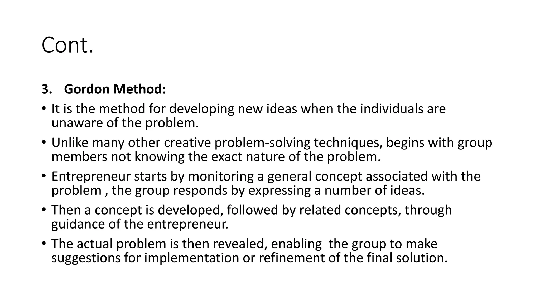 Cont.
3. Gordon Method:
• It is the method for developing new ideas when the individuals are
unaware of the problem.
• Unlike many other creative problem-solving techniques, begins with group
members not knowing the exact nature of the problem.
• Entrepreneur starts by monitoring a general concept associated with the
problem , the group responds by expressing a number of ideas.
• Then a concept is developed, followed by related concepts, through
guidance of the entrepreneur.
• The actual problem is then revealed, enabling the group to make
suggestions for implementation or refinement of the final solution.
 