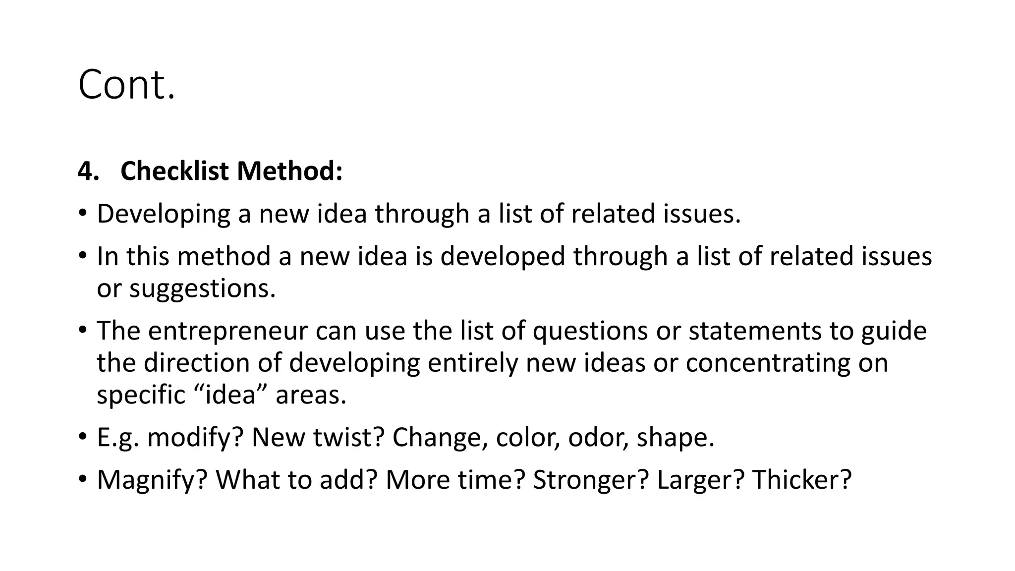 Cont.
4. Checklist Method:
• Developing a new idea through a list of related issues.
• In this method a new idea is developed through a list of related issues
or suggestions.
• The entrepreneur can use the list of questions or statements to guide
the direction of developing entirely new ideas or concentrating on
specific “idea” areas.
• E.g. modify? New twist? Change, color, odor, shape.
• Magnify? What to add? More time? Stronger? Larger? Thicker?
 