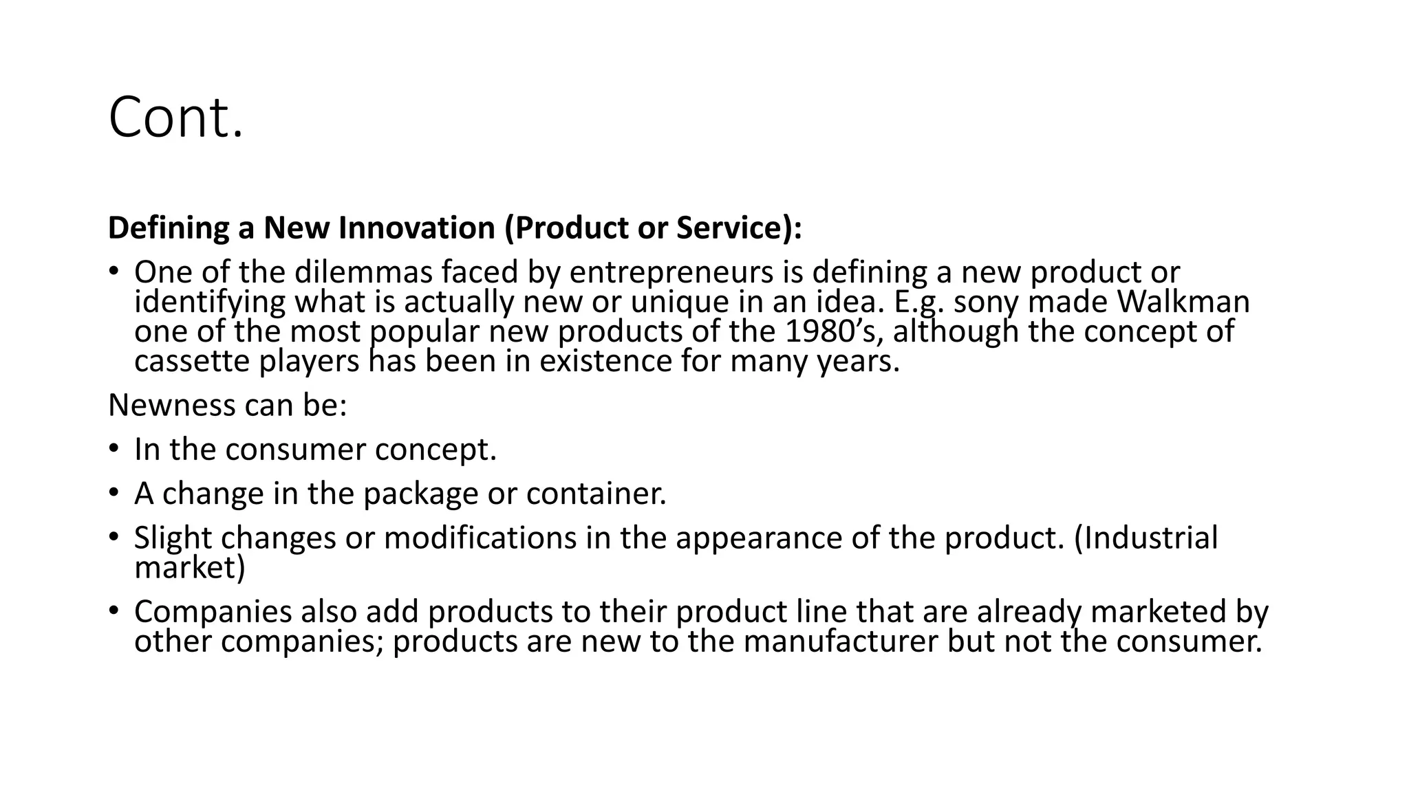 Cont.
Defining a New Innovation (Product or Service):
• One of the dilemmas faced by entrepreneurs is defining a new product or
identifying what is actually new or unique in an idea. E.g. sony made Walkman
one of the most popular new products of the 1980’s, although the concept of
cassette players has been in existence for many years.
Newness can be:
• In the consumer concept.
• A change in the package or container.
• Slight changes or modifications in the appearance of the product. (Industrial
market)
• Companies also add products to their product line that are already marketed by
other companies; products are new to the manufacturer but not the consumer.
 