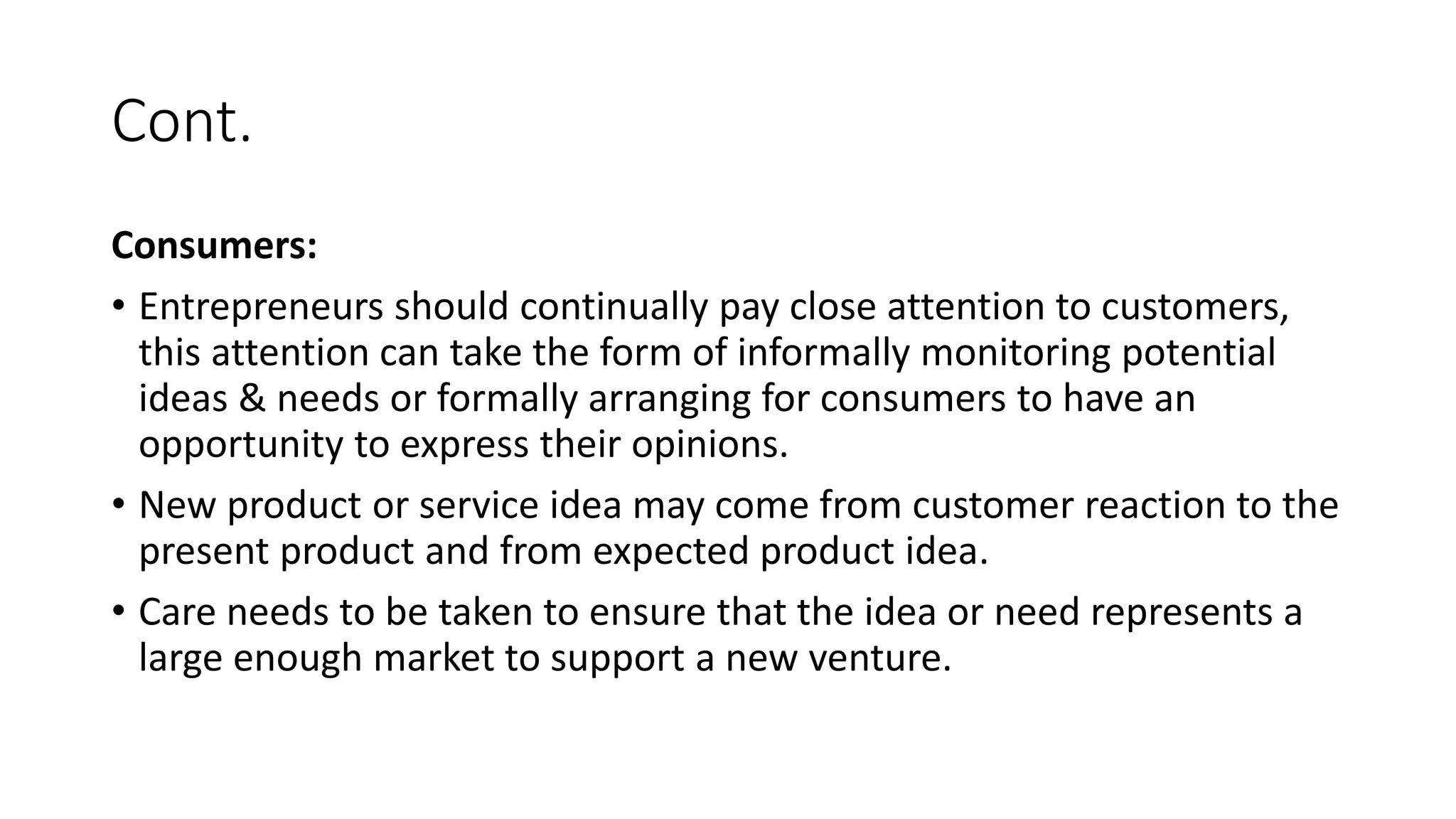 Cont.
Consumers:
• Entrepreneurs should continually pay close attention to customers,
this attention can take the form of informally monitoring potential
ideas & needs or formally arranging for consumers to have an
opportunity to express their opinions.
• New product or service idea may come from customer reaction to the
present product and from expected product idea.
• Care needs to be taken to ensure that the idea or need represents a
large enough market to support a new venture.
 