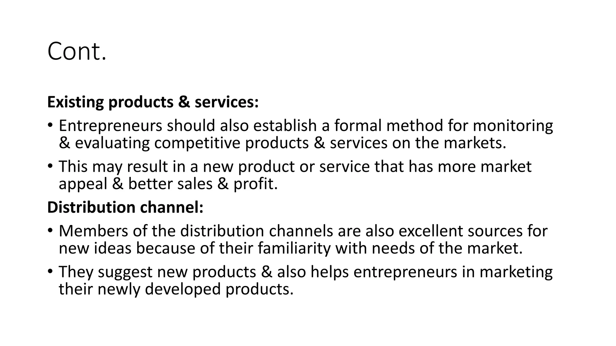 Cont.
Existing products & services:
• Entrepreneurs should also establish a formal method for monitoring
& evaluating competitive products & services on the markets.
• This may result in a new product or service that has more market
appeal & better sales & profit.
Distribution channel:
• Members of the distribution channels are also excellent sources for
new ideas because of their familiarity with needs of the market.
• They suggest new products & also helps entrepreneurs in marketing
their newly developed products.
 