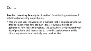 Cont.
Problem inventory & analysis: A method for obtaining new ideas &
solutions by focusing on problems.
• This analysis uses individuals in a manner that is analogous to focus
groups to generate new product ideas. However, instead of
generating new ideas themselves, the consumers are provided with
list of problems and then asked to have discussion over it and it
ultimately results in an entirely new product idea.
 