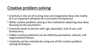 Creative problem solving
• Creativity is the act of turning new and imaginative ideas into reality
& is an important attribute of a successful entrepreneur.
• While creative problem solving is the method for obtaining new ideas
focusing on the parameters.
• Creativity tends to decline with age, education, lack of use, and
bureaucracy.
• Hidden creative potential can be stifled by perceptual, cultural, and
organizational factors.
• Creativity can be unlocked by using any of the creative problem-
solving techniques.
 