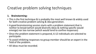 Creative problem solving techniques
1. Brainstorming:
• This is the first technique & is probably the most well known & widely used
for both creative problem solving & idea generation.
• A good brainstorming session starts with a problem statement that is
neither to broad (which would diversify ideas & nothing specific would
emerge) nor too narrow (which would tend to confine responses)
• Once the problem statement is prepared, 6-12 individuals are selected to
participate.
• To avoid inhibiting responses no group member should be an expert in the
field of the problem.
• All ideas must be recorded.
 