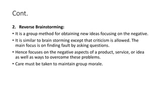 Cont.
2. Reverse Brainstorming:
• It is a group method for obtaining new ideas focusing on the negative.
• It is similar to brain storming except that criticism is allowed. The
main focus is on finding fault by asking questions.
• Hence focuses on the negative aspects of a product, service, or idea
as well as ways to overcome these problems.
• Care must be taken to maintain group morale.
 