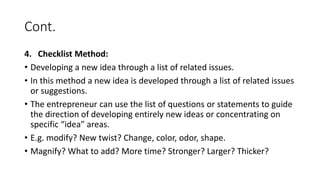 Cont.
4. Checklist Method:
• Developing a new idea through a list of related issues.
• In this method a new idea is developed through a list of related issues
or suggestions.
• The entrepreneur can use the list of questions or statements to guide
the direction of developing entirely new ideas or concentrating on
specific “idea” areas.
• E.g. modify? New twist? Change, color, odor, shape.
• Magnify? What to add? More time? Stronger? Larger? Thicker?
 