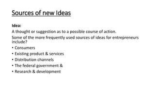 Sources of new Ideas
Idea:
A thought or suggestion as to a possible course of action.
Some of the more frequently used sources of ideas for entrepreneurs
include?
• Consumers
• Existing product & services
• Distribution channels
• The federal government &
• Research & development
 