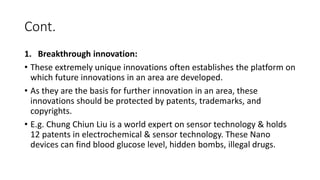 Cont.
1. Breakthrough innovation:
• These extremely unique innovations often establishes the platform on
which future innovations in an area are developed.
• As they are the basis for further innovation in an area, these
innovations should be protected by patents, trademarks, and
copyrights.
• E.g. Chung Chiun Liu is a world expert on sensor technology & holds
12 patents in electrochemical & sensor technology. These Nano
devices can find blood glucose level, hidden bombs, illegal drugs.
 
