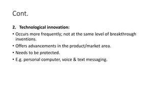 Cont.
2. Technological innovation:
• Occurs more frequently; not at the same level of breakthrough
inventions.
• Offers advancements in the product/market area.
• Needs to be protected.
• E.g. personal computer, voice & text messaging.
 