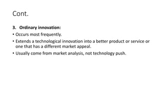 Cont.
3. Ordinary innovation:
• Occurs most frequently.
• Extends a technological innovation into a better product or service or
one that has a different market appeal.
• Usually come from market analysis, not technology push.
 