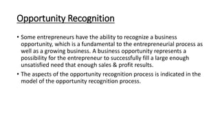 Opportunity Recognition
• Some entrepreneurs have the ability to recognize a business
opportunity, which is a fundamental to the entrepreneurial process as
well as a growing business. A business opportunity represents a
possibility for the entrepreneur to successfully fill a large enough
unsatisfied need that enough sales & profit results.
• The aspects of the opportunity recognition process is indicated in the
model of the opportunity recognition process.
 