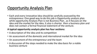 Opportunity Analysis Plan
• Each and every innovative idea should be carefully assessed by the
entrepreneur. One good way to do this job is Opportunity analysis plan
while opportunity Analysis Plan is not Business Plan , as it focuses on the
idea and the market for the idea. It also is shorter then a business plan and
does not contain a formal financial statement of the venture.
A typical opportunity analysis plan has four sections:
• A description of the idea and its competition
• An assessment of the domestic and international market for the idea
• An assessment of the entrepreneur and the team
• A discussion of the steps needed to make the idea basis for a viable
business venture
 